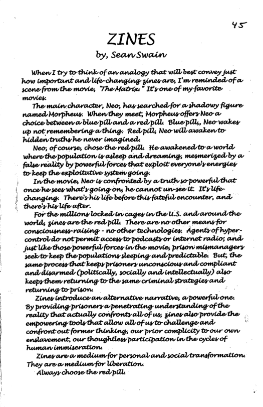 vs  ZINES  by, Sean Swain  When try torthink of an analogy that will best convey just how important and Ufe-changing gines are, I’mreminded of o scene fromthe movie; The Matrie:” It’y one of my favorite  movies.  The main character, Neo; hay searched for a-shadowy figure named Morpheus: When they meet; Morpheus offery Neo-av choice betweerablue plland a red pill: Bluepill, Neo-wakes up not remembering avthing. Redpdll; Neo-will axaken to- ‘hiddentruthyhe never i  Neo; of course; chose the red pille He awakened:to-a world \here the population & asleep andsdreaming; mesmerized by o mmummmwwwyw to-keep the exploitutive system.  Inthe movie, NWWWMQM»MM oncehe sees what’ygoing ons he cannot wn-seeit: IEylife-  | changing: Therelyhiylife before this fateful encounter, ands  therey hig lifo after.  For the maliony locked tev cagey in the U.S. and aroundsthe: world gines arethe red pille Thereareno-other means for consciousness-raising - no-other technologies. Agentyof hyper- controldor not permit accesy to-podcasty or internet radio; and just ke those powerful forcey in the movie; prisonsmismanagery secktir keep the populations sleeping andpredictuble: But; the  Keepy theny returning to- the same criminal strategiey ands refuming to-prison: Zinew introduce an alternative narrative, apowerful one: By providing prisonery a-penetrating understanding of the maluyﬁatamllymnﬁmalbofu& sinev alio provide the: empowering tooly that allow all of us to- challenge ands confront out former thinking, ous prior complicity to-our own  Ziney are o mediumfor personal and social travsformation: They area medivm for Uberation: Alwayy choose the red il 